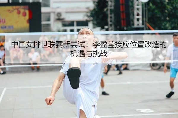 中国女排世联赛新尝试：李盈莹接应位置改造的机遇与挑战