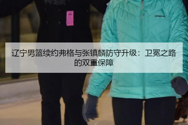辽宁男篮续约弗格与张镇麟防守升级：卫冕之路的双重保障