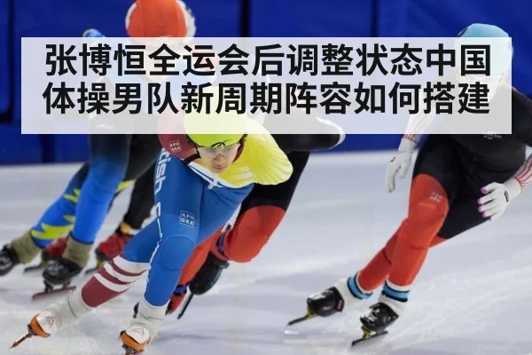 张博恒全运会后调整状态中国体操男队新周期阵容如何搭建