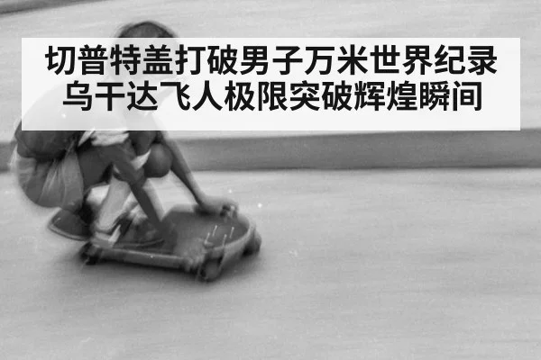 切普特盖打破男子万米世界纪录 乌干达飞人极限突破辉煌瞬间
